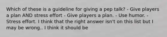 Which of these is a guideline for giving a pep talk? - Give players a plan AND stress effort - Give players a plan. - Use humor. - Stress effort. I think that the right answer isn't on this list but I may be wrong.. I think it should be