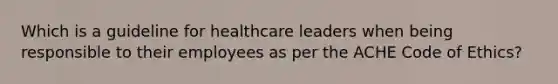 Which is a guideline for healthcare leaders when being responsible to their employees as per the ACHE Code of Ethics?