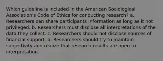 Which guideline is included in the American Sociological Association's Code of Ethics for conducting research? a. Researchers can share participants information as long as it not privileged. b. Researchers must disclose all interpretations of the data they collect. c. Researchers should not disclose sources of financial support. d. Researchers should try to maintain subjectivity and realize that research results are open to interpretation.