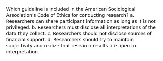 Which guideline is included in the American Sociological Association's Code of Ethics for conducting research? a. Researchers can share participant information as long as it is not privileged. b. Researchers must disclose all interpretations of the data they collect. c. Researchers should not disclose sources of financial support. d. Researchers should try to maintain subjectivity and realize that research results are open to interpretation.