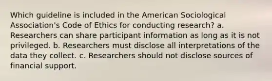 Which guideline is included in the American Sociological Association's Code of Ethics for conducting research? a. Researchers can share participant information as long as it is not privileged. b. Researchers must disclose all interpretations of the data they collect. c. Researchers should not disclose sources of financial support.