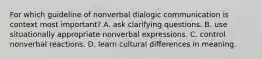 For which guideline of nonverbal dialogic communication is context most important? A. ask clarifying questions. B. use situationally appropriate nonverbal expressions. C. control nonverbal reactions. D. learn cultural differences in meaning.