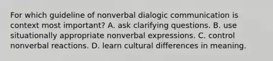 For which guideline of nonverbal dialogic communication is context most important? A. ask clarifying questions. B. use situationally appropriate nonverbal expressions. C. control nonverbal reactions. D. learn cultural differences in meaning.