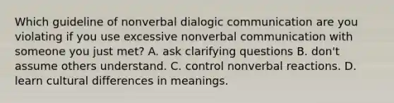 Which guideline of nonverbal dialogic communication are you violating if you use excessive nonverbal communication with someone you just met? A. ask clarifying questions B. don't assume others understand. C. control nonverbal reactions. D. learn cultural differences in meanings.