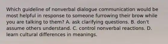 Which guideline of nonverbal dialogue communication would be most helpful in response to someone furrowing their brow while you are talking to them? A. ask clarifying questions. B. don't assume others understand. C. control nonverbal reactions. D. learn cultural differences in meanings.