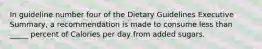 In guideline number four of the Dietary Guidelines Executive Summary, a recommendation is made to consume less than _____ percent of Calories per day from added sugars.