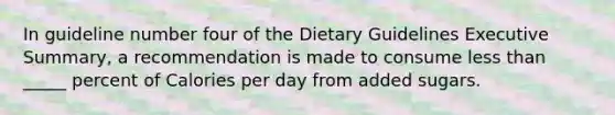 In guideline number four of the Dietary Guidelines Executive Summary, a recommendation is made to consume less than _____ percent of Calories per day from added sugars.