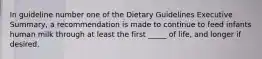 In guideline number one of the Dietary Guidelines Executive Summary, a recommendation is made to continue to feed infants human milk through at least the first _____ of life, and longer if desired.