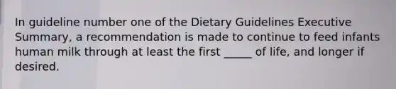 In guideline number one of the Dietary Guidelines Executive Summary, a recommendation is made to continue to feed infants human milk through at least the first _____ of life, and longer if desired.