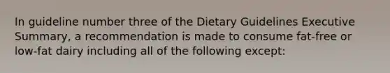 In guideline number three of the Dietary Guidelines Executive Summary, a recommendation is made to consume fat-free or low-fat dairy including all of the following except: