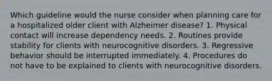 Which guideline would the nurse consider when planning care for a hospitalized older client with Alzheimer disease? 1. Physical contact will increase dependency needs. 2. Routines provide stability for clients with neurocognitive disorders. 3. Regressive behavior should be interrupted immediately. 4. Procedures do not have to be explained to clients with neurocognitive disorders.