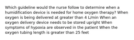 Which guideline would the nurse follow to determine when a humidification device is needed for home oxygen therapy? When oxygen is being delivered at greater than 4 L/min When an oxygen delivery device needs to be stored upright When symptoms of hypoxia are observed in the patient When the oxygen tubing length is greater than 25 feet