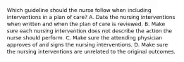 Which guideline should the nurse follow when including interventions in a plan of care? A. Date the nursing interventions when written and when the plan of care is reviewed. B. Make sure each nursing intervention does not describe the action the nurse should perform. C. Make sure the attending physician approves of and signs the nursing interventions. D. Make sure the nursing interventions are unrelated to the original outcomes.