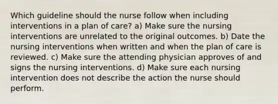 Which guideline should the nurse follow when including interventions in a plan of care? a) Make sure the nursing interventions are unrelated to the original outcomes. b) Date the nursing interventions when written and when the plan of care is reviewed. c) Make sure the attending physician approves of and signs the nursing interventions. d) Make sure each nursing intervention does not describe the action the nurse should perform.