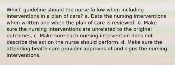 Which guideline should the nurse follow when including interventions in a plan of care? a. Date the nursing interventions when written and when the plan of care is reviewed. b. Make sure the nursing interventions are unrelated to the original outcomes. c. Make sure each nursing intervention does not describe the action the nurse should perform. d. Make sure the attending health care provider approves of and signs the nursing interventions.