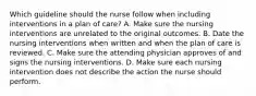 Which guideline should the nurse follow when including interventions in a plan of care? A. Make sure the nursing interventions are unrelated to the original outcomes. B. Date the nursing interventions when written and when the plan of care is reviewed. C. Make sure the attending physician approves of and signs the nursing interventions. D. Make sure each nursing intervention does not describe the action the nurse should perform.