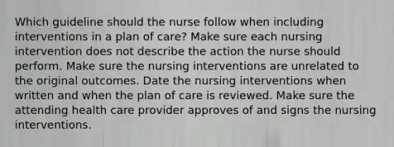 Which guideline should the nurse follow when including interventions in a plan of care? Make sure each nursing intervention does not describe the action the nurse should perform. Make sure the nursing interventions are unrelated to the original outcomes. Date the nursing interventions when written and when the plan of care is reviewed. Make sure the attending health care provider approves of and signs the nursing interventions.