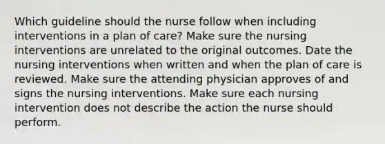 Which guideline should the nurse follow when including interventions in a plan of care? Make sure the nursing interventions are unrelated to the original outcomes. Date the nursing interventions when written and when the plan of care is reviewed. Make sure the attending physician approves of and signs the nursing interventions. Make sure each nursing intervention does not describe the action the nurse should perform.