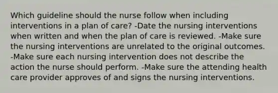 Which guideline should the nurse follow when including interventions in a plan of care? -Date the nursing interventions when written and when the plan of care is reviewed. -Make sure the nursing interventions are unrelated to the original outcomes. -Make sure each nursing intervention does not describe the action the nurse should perform. -Make sure the attending health care provider approves of and signs the nursing interventions.