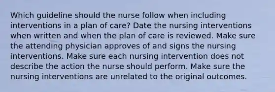 Which guideline should the nurse follow when including interventions in a plan of care? Date the nursing interventions when written and when the plan of care is reviewed. Make sure the attending physician approves of and signs the nursing interventions. Make sure each nursing intervention does not describe the action the nurse should perform. Make sure the nursing interventions are unrelated to the original outcomes.