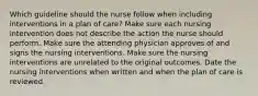 Which guideline should the nurse follow when including interventions in a plan of care? Make sure each nursing intervention does not describe the action the nurse should perform. Make sure the attending physician approves of and signs the nursing interventions. Make sure the nursing interventions are unrelated to the original outcomes. Date the nursing interventions when written and when the plan of care is reviewed.