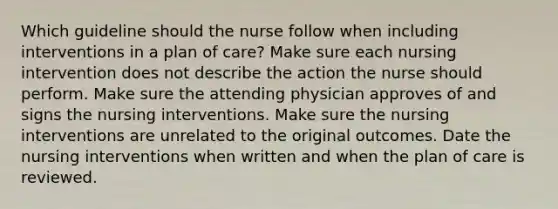 Which guideline should the nurse follow when including interventions in a plan of care? Make sure each nursing intervention does not describe the action the nurse should perform. Make sure the attending physician approves of and signs the nursing interventions. Make sure the nursing interventions are unrelated to the original outcomes. Date the nursing interventions when written and when the plan of care is reviewed.