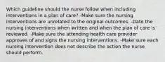 Which guideline should the nurse follow when including interventions in a plan of care? -Make sure the nursing interventions are unrelated to the original outcomes. -Date the nursing interventions when written and when the plan of care is reviewed. -Make sure the attending health care provider approves of and signs the nursing interventions. -Make sure each nursing intervention does not describe the action the nurse should perform.