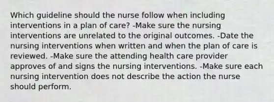 Which guideline should the nurse follow when including interventions in a plan of care? -Make sure the nursing interventions are unrelated to the original outcomes. -Date the nursing interventions when written and when the plan of care is reviewed. -Make sure the attending health care provider approves of and signs the nursing interventions. -Make sure each nursing intervention does not describe the action the nurse should perform.