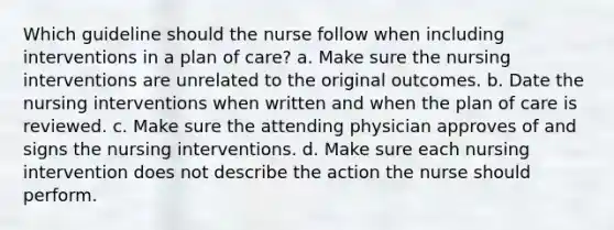 Which guideline should the nurse follow when including interventions in a plan of care? a. Make sure the nursing interventions are unrelated to the original outcomes. b. Date the nursing interventions when written and when the plan of care is reviewed. c. Make sure the attending physician approves of and signs the nursing interventions. d. Make sure each nursing intervention does not describe the action the nurse should perform.