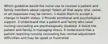 Which guideline would the nurse use to counsel a patient and family members about coping? Select all that apply. One, some, or all responses may be correct. 1 Assist them to accept a change in health status. 2 Provide emotional and psychological support. 3 Understand that a patient and family who need nursing counseling are psychologically disabled. 4 Assist the patient and family in managing stress. 5 Understand that a patient requiring nursing counseling has normal adjustment difficulties and may be upset or frustrated.