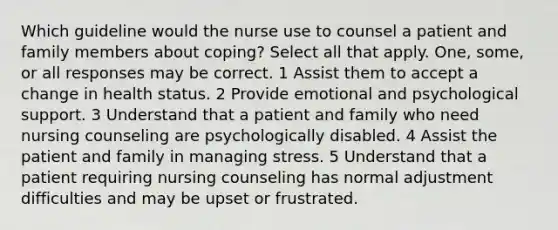 Which guideline would the nurse use to counsel a patient and family members about coping? Select all that apply. One, some, or all responses may be correct. 1 Assist them to accept a change in health status. 2 Provide emotional and psychological support. 3 Understand that a patient and family who need nursing counseling are psychologically disabled. 4 Assist the patient and family in managing stress. 5 Understand that a patient requiring nursing counseling has normal adjustment difficulties and may be upset or frustrated.