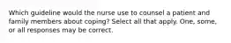 Which guideline would the nurse use to counsel a patient and family members about coping? Select all that apply. One, some, or all responses may be correct.