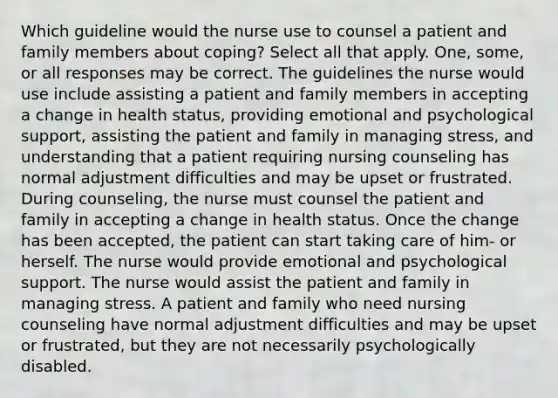 Which guideline would the nurse use to counsel a patient and family members about coping? Select all that apply. One, some, or all responses may be correct. The guidelines the nurse would use include assisting a patient and family members in accepting a change in health status, providing emotional and psychological support, assisting the patient and family in managing stress, and understanding that a patient requiring nursing counseling has normal adjustment difficulties and may be upset or frustrated. During counseling, the nurse must counsel the patient and family in accepting a change in health status. Once the change has been accepted, the patient can start taking care of him- or herself. The nurse would provide emotional and psychological support. The nurse would assist the patient and family in managing stress. A patient and family who need nursing counseling have normal adjustment difficulties and may be upset or frustrated, but they are not necessarily psychologically disabled.