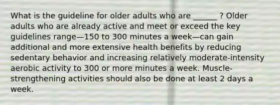 What is the guideline for older adults who are ______ ? Older adults who are already active and meet or exceed the key guidelines range—150 to 300 minutes a week—can gain additional and more extensive health benefits by reducing sedentary behavior and increasing relatively moderate-intensity aerobic activity to 300 or more minutes a week. Muscle-strengthening activities should also be done at least 2 days a week.