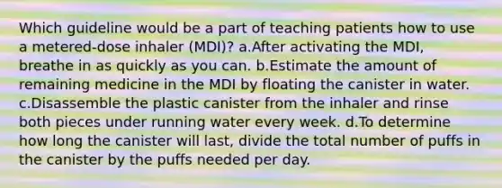 Which guideline would be a part of teaching patients how to use a metered-dose inhaler (MDI)? a.After activating the MDI, breathe in as quickly as you can. b.Estimate the amount of remaining medicine in the MDI by floating the canister in water. c.Disassemble the plastic canister from the inhaler and rinse both pieces under running water every week. d.To determine how long the canister will last, divide the total number of puffs in the canister by the puffs needed per day.