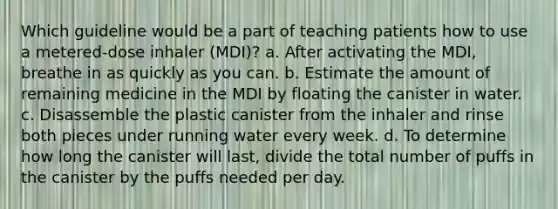 Which guideline would be a part of teaching patients how to use a metered-dose inhaler (MDI)? a. After activating the MDI, breathe in as quickly as you can. b. Estimate the amount of remaining medicine in the MDI by floating the canister in water. c. Disassemble the plastic canister from the inhaler and rinse both pieces under running water every week. d. To determine how long the canister will last, divide the total number of puffs in the canister by the puffs needed per day.