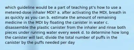 which guideline would be a part of teaching pt's how to use a metered-dose inhaler MDI? a. after activating the MDI, breath in as quickly as you can b. estimate the amount of remaining medicine in the MDI by floating the canister in water c. disassemble the plastic canister from the inhaler and rinse both pieces under running water every week d. to determine how long the canister will last, divide the total number of puffs in the canister by the puffs needed per day