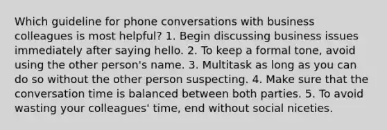 Which guideline for phone conversations with business colleagues is most helpful? 1. Begin discussing business issues immediately after saying hello. 2. To keep a formal tone, avoid using the other person's name. 3. Multitask as long as you can do so without the other person suspecting. 4. Make sure that the conversation time is balanced between both parties. 5. To avoid wasting your colleagues' time, end without social niceties.