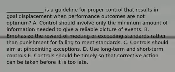 ​_______________ is a guideline for proper control that results in goal displacement when performance outcomes are not​ optimum? A. Control should involve only the minimum amount of information needed to give a reliable picture of events. B. Emphasize the reward of meeting or exceeding standards rather than punishment for failing to meet standards. C. Controls should aim at pinpointing exceptions. D. Use​ long-term and​ short-term controls E. Controls should be timely so that corrective action can be taken before it is too late.