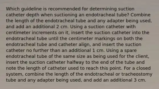 Which guideline is recommended for determining suction catheter depth when suctioning an endotracheal tube? Combine the length of the endotracheal tube and any adapter being used, and add an additional 2 cm. Using a suction catheter with centimeter increments on it, insert the suction catheter into the endotracheal tube until the centimeter markings on both the endotracheal tube and catheter align, and insert the suction catheter no further than an additional 1 cm. Using a spare endotracheal tube of the same size as being used for the client, insert the suction catheter halfway to the end of the tube and note the length of catheter used to reach this point. For a closed system, combine the length of the endotracheal or tracheostomy tube and any adapter being used, and add an additional 3 cm.