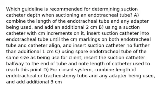 Which guideline is recommended for determining suction catheter depth when suctioning an endotracheal tube? A) combine the length of the endotracheal tube and any adapter being used, and add an additional 2 cm B) using a suction catheter with cm increments on it, insert suction catheter into endotracheal tube until the cm markings on both endotracheal tube and catheter align, and insert suction catheter no further than additional 1 cm C) using spare endotracheal tube of the same size as being use for client, insert the suction catheter halfway to the end of tube and note length of catheter used to reach this point D) For closed system, combine length of endotracheal or tracheostomy tube and any adapter being used, and add additional 3 cm