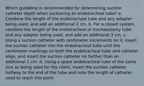 Which guideline is recommended for determining suction catheter depth when suctioning an endotracheal tube? a. Combine the length of the endotracheal tube and any adapter being used, and add an additional 2 cm. b. For a closed system, combine the length of the endotracheal or tracheostomy tube and any adapter being used, and add an additional 3 cm. c. Using a suction catheter with centimeter increments on it, insert the suction catheter into the endotracheal tube until the centimeter markings on both the endotracheal tube and catheter align, and insert the suction catheter no further than an additional 1 cm. d. Using a spare endotracheal tube of the same size as being used for the client, insert the suction catheter halfway to the end of the tube and note the length of catheter used to reach this point.