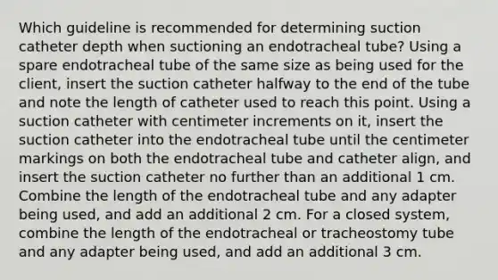 Which guideline is recommended for determining suction catheter depth when suctioning an endotracheal tube? Using a spare endotracheal tube of the same size as being used for the client, insert the suction catheter halfway to the end of the tube and note the length of catheter used to reach this point. Using a suction catheter with centimeter increments on it, insert the suction catheter into the endotracheal tube until the centimeter markings on both the endotracheal tube and catheter align, and insert the suction catheter no further than an additional 1 cm. Combine the length of the endotracheal tube and any adapter being used, and add an additional 2 cm. For a closed system, combine the length of the endotracheal or tracheostomy tube and any adapter being used, and add an additional 3 cm.