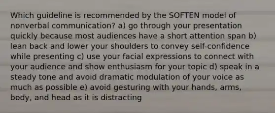 Which guideline is recommended by the SOFTEN model of nonverbal communication? a) go through your presentation quickly because most audiences have a short attention span b) lean back and lower your shoulders to convey self-confidence while presenting c) use your facial expressions to connect with your audience and show enthusiasm for your topic d) speak in a steady tone and avoid dramatic modulation of your voice as much as possible e) avoid gesturing with your hands, arms, body, and head as it is distracting