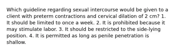 Which guideline regarding sexual intercourse would be given to a client with preterm contractions and cervical dilation of 2 cm? 1. It should be limited to once a week. 2. It is prohibited because it may stimulate labor. 3. It should be restricted to the side-lying position. 4. It is permitted as long as penile penetration is shallow.