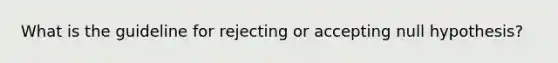 What is the guideline for rejecting or accepting null hypothesis?