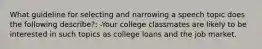 What guideline for selecting and narrowing a speech topic does the following describe?: -Your college classmates are likely to be interested in such topics as college loans and the job market.