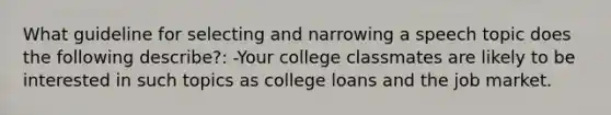 What guideline for selecting and narrowing a speech topic does the following describe?: -Your college classmates are likely to be interested in such topics as college loans and the job market.