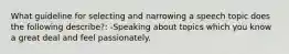 What guideline for selecting and narrowing a speech topic does the following describe?: -Speaking about topics which you know a great deal and feel passionately.