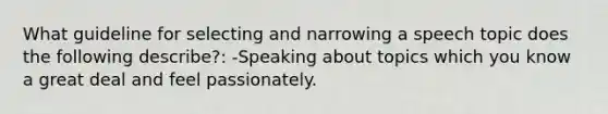 What guideline for selecting and narrowing a speech topic does the following describe?: -Speaking about topics which you know a great deal and feel passionately.